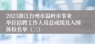 2023浙江台州市温岭市事业单位招聘工作人员总成绩及入围体检名单（三）