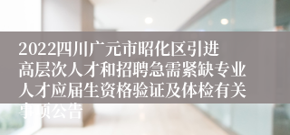 2022四川广元市昭化区引进高层次人才和招聘急需紧缺专业人才应届生资格验证及体检有关事项公告