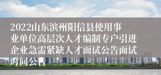 2022山东滨州阳信县使用事业单位高层次人才编制专户引进企业急需紧缺人才面试公告面试时间公告