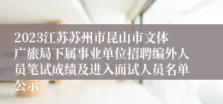 2023江苏苏州市昆山市文体广旅局下属事业单位招聘编外人员笔试成绩及进入面试人员名单公示