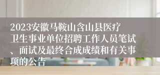 2023安徽马鞍山含山县医疗卫生事业单位招聘工作人员笔试、面试及最终合成成绩和有关事项的公告