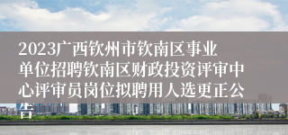 2023广西钦州市钦南区事业单位招聘钦南区财政投资评审中心评审员岗位拟聘用人选更正公告