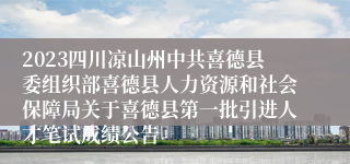 2023四川凉山州中共喜德县委组织部喜德县人力资源和社会保障局关于喜德县第一批引进人才笔试成绩公告