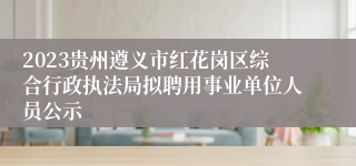 2023贵州遵义市红花岗区综合行政执法局拟聘用事业单位人员公示