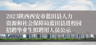 2023陕西西安市蓝田县人力资源和社会保障局蓝田县进校园招聘毕业生拟聘用人员公示