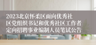 2023北京怀柔区面向优秀社区党组织书记和优秀社区工作者定向招聘事业编制人员笔试公告