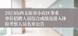 2023山西太原市小店区事业单位招聘人员综合成绩及进入体检考察人员名单公告