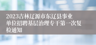 2023吉林辽源市东辽县事业单位招聘基层治理专干第一次复检通知