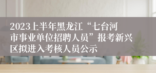 2023上半年黑龙江“七台河市事业单位招聘人员”报考新兴区拟进入考核人员公示