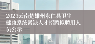 2023云南楚雄州永仁县卫生健康系统紧缺人才招聘拟聘用人员公示