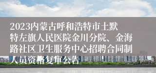 2023内蒙古呼和浩特市土默特左旗人民医院金川分院、金海路社区卫生服务中心招聘合同制人员资格复审公告