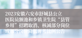 2023安徽六安市舒城县公立医院员额池和乡镇卫生院“县管乡用”招聘取消、核减部分岗位或部分岗位降低开考比例公告