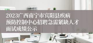 2023广西南宁市宾阳县疾病预防控制中心招聘急需紧缺人才面试成绩公示