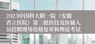 2023中国科大附一院（安徽省立医院）第二批医技及医辅人员招聘现场资格复审和理论考试通知