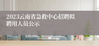 2023云南省急救中心招聘拟聘用人员公示