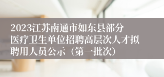 2023江苏南通市如东县部分医疗卫生单位招聘高层次人才拟聘用人员公示（第一批次）