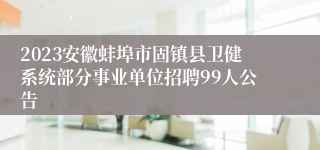 2023安徽蚌埠市固镇县卫健系统部分事业单位招聘99人公告