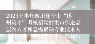 2023上半年四川遂宁市“遂州英才”考核招聘射洪市引进高层次人才和急需紧缺专业技术人才第二批（应届毕业生）体检结果及聘用考察相关事宜公告