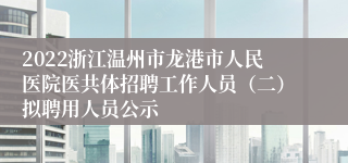 2022浙江温州市龙港市人民医院医共体招聘工作人员（二）拟聘用人员公示