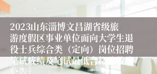 2023山东淄博文昌湖省级旅游度假区事业单位面向大学生退役士兵综合类（定向）岗位招聘笔试成绩及笔试最低合格分数线公告