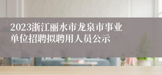 2023浙江丽水市龙泉市事业单位招聘拟聘用人员公示