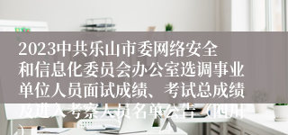 2023中共乐山市委网络安全和信息化委员会办公室选调事业单位人员面试成绩、考试总成绩及进入考察人员名单公告（四川）