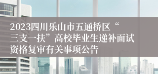 2023四川乐山市五通桥区“三支一扶”高校毕业生递补面试资格复审有关事项公告