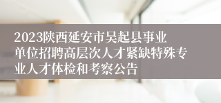 2023陕西延安市吴起县事业单位招聘高层次人才紧缺特殊专业人才体检和考察公告