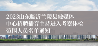 2023山东临沂兰陵县融媒体中心招聘播音主持进入考察体检范围人员名单通知