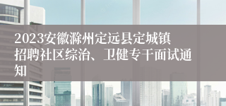 2023安徽滁州定远县定城镇招聘社区综治、卫健专干面试通知