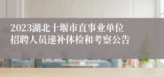 2023湖北十堰市直事业单位招聘人员递补体检和考察公告