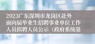 2023广东深圳市龙岗区赴外面向届毕业生招聘事业单位工作人员拟聘人员公示（政府系统第七批）