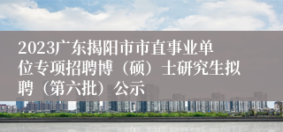 2023广东揭阳市市直事业单位专项招聘博（硕）士研究生拟聘（第六批）公示