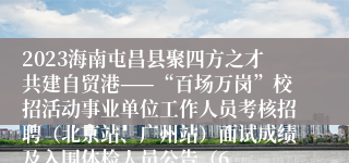 2023海南屯昌县聚四方之才共建自贸港——“百场万岗”校招活动事业单位工作人员考核招聘（北京站、广州站）面试成绩及入围体检人员公告（6