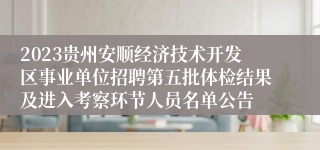 2023贵州安顺经济技术开发区事业单位招聘第五批体检结果及进入考察环节人员名单公告
