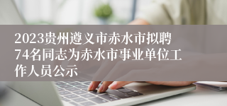 2023贵州遵义市赤水市拟聘74名同志为赤水市事业单位工作人员公示