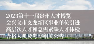 2023第十一届贵州人才博览会兴义市义龙新区事业单位引进高层次人才和急需紧缺人才体检合格人员及考察相关公告（三）