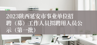 2023陕西延安市事业单位招聘（募）工作人员拟聘用人员公示（第一批）