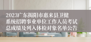 2023广东揭阳市惠来县卫健系统招聘事业单位工作人员考试总成绩及列入体检对象名单公告