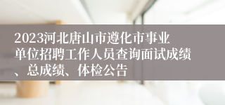 2023河北唐山市遵化市事业单位招聘工作人员查询面试成绩、总成绩、体检公告