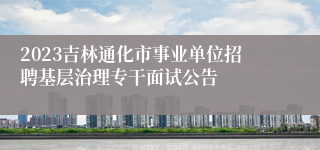 2023吉林通化市事业单位招聘基层治理专干面试公告