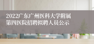 2022广东广州医科大学附属第四医院招聘拟聘人员公示