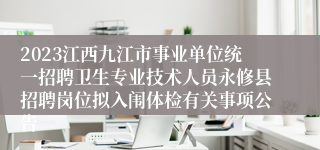 2023江西九江市事业单位统一招聘卫生专业技术人员永修县招聘岗位拟入闱体检有关事项公告