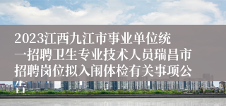 2023江西九江市事业单位统一招聘卫生专业技术人员瑞昌市招聘岗位拟入闱体检有关事项公告