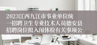 2023江西九江市事业单位统一招聘卫生专业技术人员德安县招聘岗位拟入闱体检有关事项公告