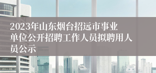 2023年山东烟台招远市事业单位公开招聘工作人员拟聘用人员公示 