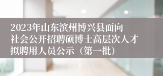 2023年山东滨州博兴县面向社会公开招聘硕博士高层次人才拟聘用人员公示（第一批）