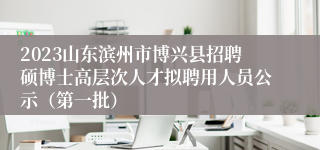 2023山东滨州市博兴县招聘硕博士高层次人才拟聘用人员公示（第一批）
