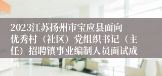 2023江苏扬州市宝应县面向优秀村（社区）党组织书记（主任）招聘镇事业编制人员面试成绩