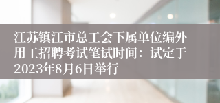 江苏镇江市总工会下属单位编外用工招聘考试笔试时间：试定于2023年8月6日举行